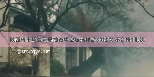 陕西省市场监管局抽查中空玻璃样品30批次 不合格1批次