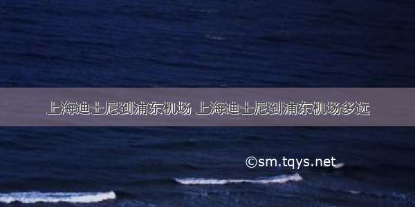 上海迪士尼到浦东机场 上海迪士尼到浦东机场多远