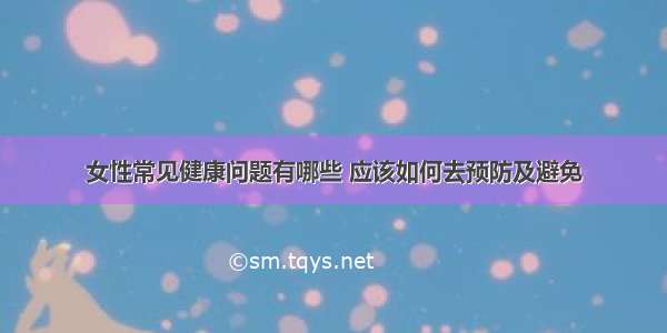 女性常见健康问题有哪些 应该如何去预防及避免