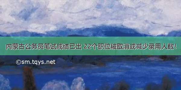 内蒙古公务员笔试成绩已出 22个职位被取消或减少录用人数！