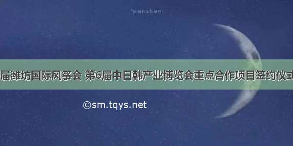 第37届潍坊国际风筝会 第6届中日韩产业博览会重点合作项目签约仪式举行