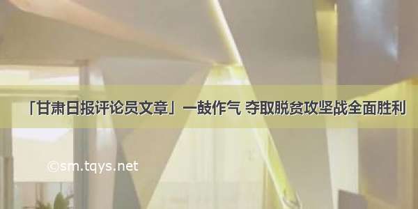 「甘肃日报评论员文章」一鼓作气 夺取脱贫攻坚战全面胜利