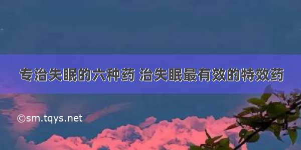 专治失眠的六种药 治失眠最有效的特效药