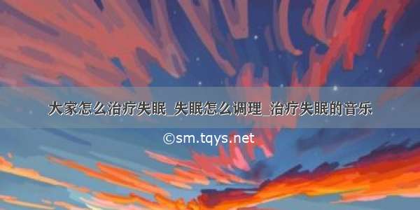 大家怎么治疗失眠_失眠怎么调理_治疗失眠的音乐