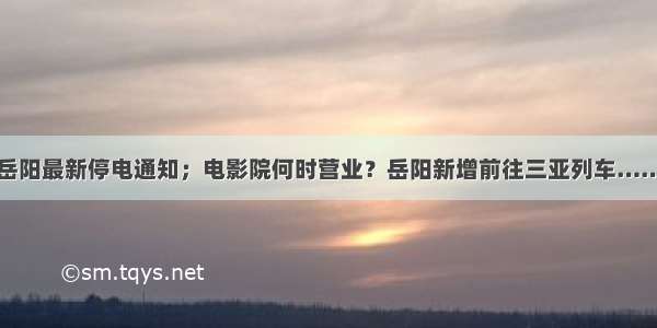 岳阳最新停电通知；电影院何时营业？岳阳新增前往三亚列车……