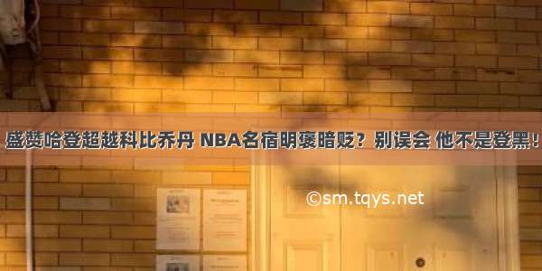 盛赞哈登超越科比乔丹 NBA名宿明褒暗贬？别误会 他不是登黑！