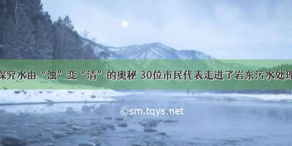 为探究水由“浊”变“清”的奥秘 30位市民代表走进了岩东污水处理厂