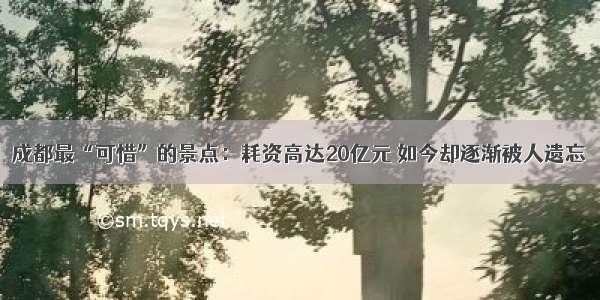 成都最“可惜”的景点：耗资高达20亿元 如今却逐渐被人遗忘