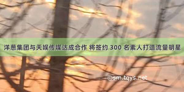 洋葱集团与天娱传媒达成合作 将签约 300 名素人打造流量明星