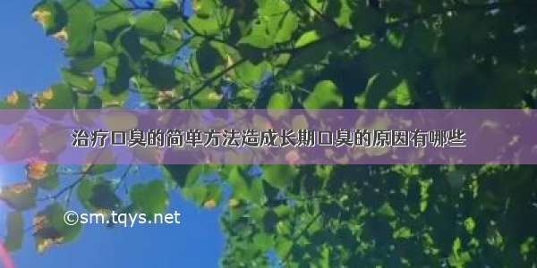 治疗口臭的简单方法造成长期口臭的原因有哪些