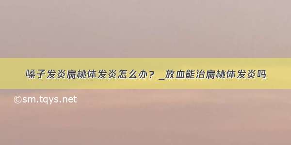 嗓子发炎扁桃体发炎怎么办？_放血能治扁桃体发炎吗