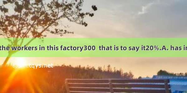 The number of the workers in this factory300  that is to say it20%.A. has increased by; ha