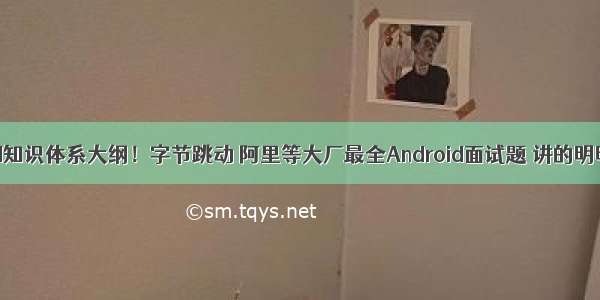 Android知识体系大纲！字节跳动 阿里等大厂最全Android面试题 讲的明明白白！