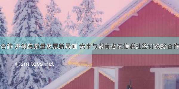 深化合作 开创高质量发展新局面 我市与湖南省农信联社签订战略合作协议