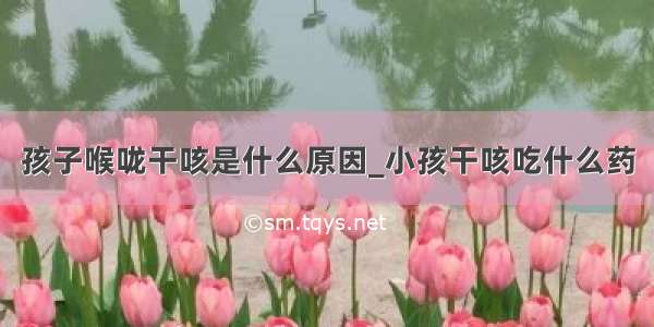 孩子喉咙干咳是什么原因_小孩干咳吃什么药