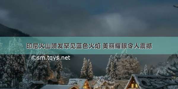 印尼火山喷发罕见蓝色火焰 美丽耀眼令人震撼