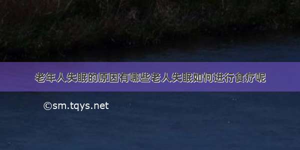 老年人失眠的原因有哪些老人失眠如何进行食疗呢