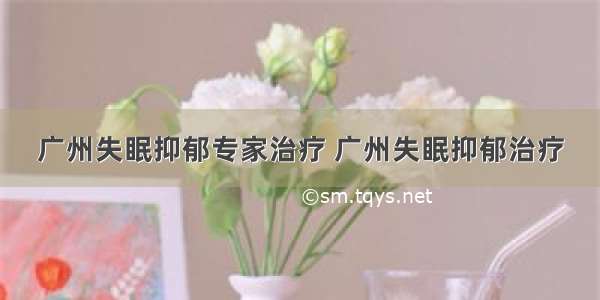 广州失眠抑郁专家治疗 广州失眠抑郁治疗