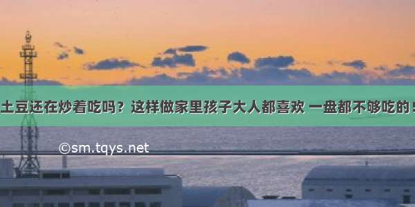 土豆还在炒着吃吗？这样做家里孩子大人都喜欢 一盘都不够吃的！