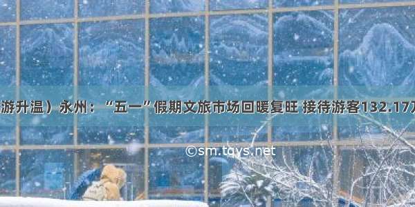 （旅游升温）永州：“五一”假期文旅市场回暖复旺 接待游客132.17万人次