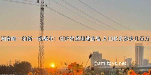 河南唯一的新一线城市：GDP有望超越青岛 人口比长沙多几百万