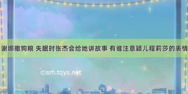 谢娜撒狗粮 失眠时张杰会给她讲故事 有谁注意颖儿程莉莎的表情