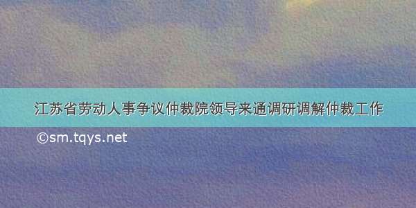 江苏省劳动人事争议仲裁院领导来通调研调解仲裁工作