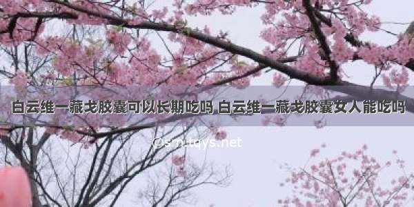 白云维一藏戈胶囊可以长期吃吗 白云维一藏戈胶囊女人能吃吗