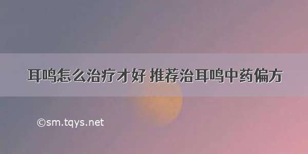 耳鸣怎么治疗才好 推荐治耳鸣中药偏方