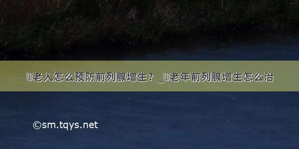 ​老人怎么预防前列腺增生？_​老年前列腺增生怎么治