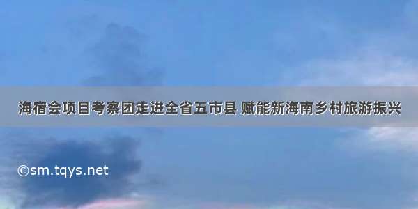 海宿会项目考察团走进全省五市县 赋能新海南乡村旅游振兴