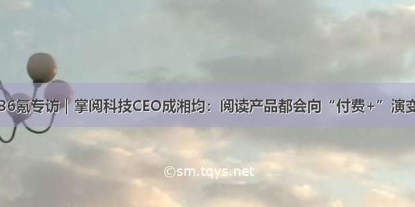 36氪专访｜掌阅科技CEO成湘均：阅读产品都会向“付费+”演变