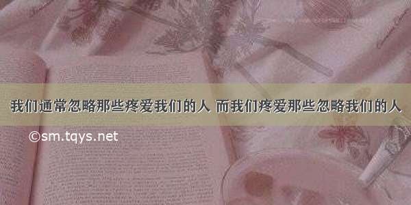 我们通常忽略那些疼爱我们的人 而我们疼爱那些忽略我们的人