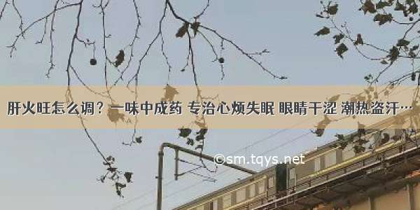 肝火旺怎么调？一味中成药 专治心烦失眠 眼睛干涩 潮热盗汗…