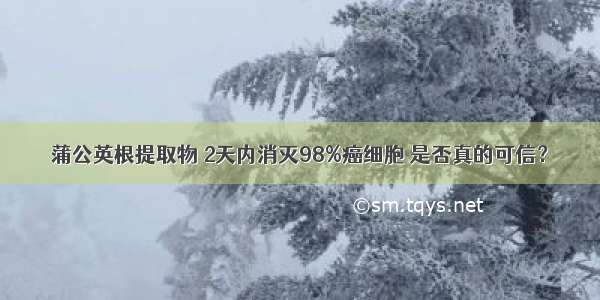 蒲公英根提取物 2天内消灭98%癌细胞 是否真的可信？