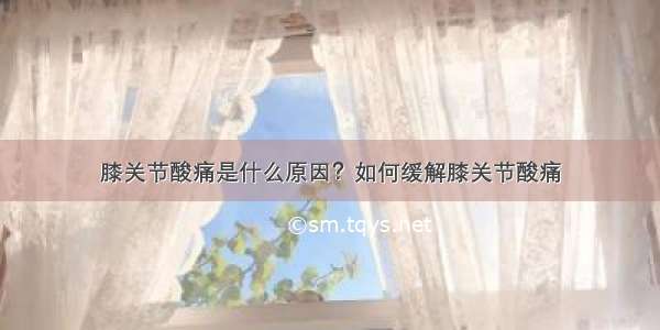 膝关节酸痛是什么原因？如何缓解膝关节酸痛