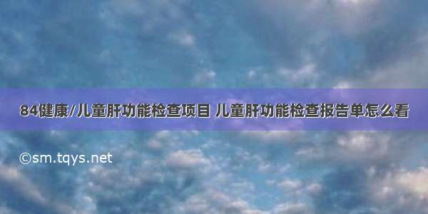 84健康/儿童肝功能检查项目 儿童肝功能检查报告单怎么看