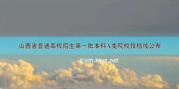 山西省普通高校招生第一批本科A类院校投档线公布