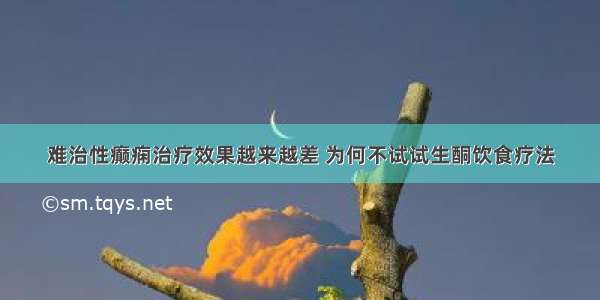 难治性癫痫治疗效果越来越差 为何不试试生酮饮食疗法