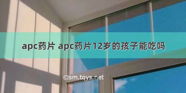 apc药片 apc药片12岁的孩子能吃吗