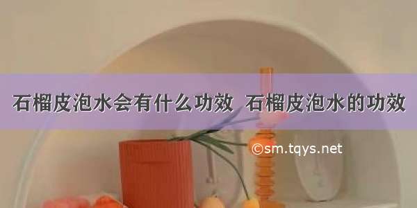 石榴皮泡水会有什么功效  石榴皮泡水的功效