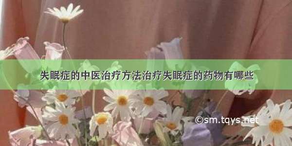 失眠症的中医治疗方法治疗失眠症的药物有哪些