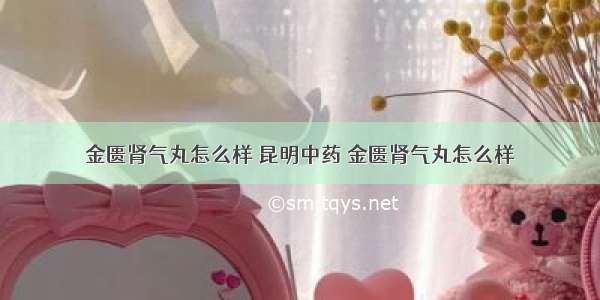 金匮肾气丸怎么样 昆明中药 金匮肾气丸怎么样