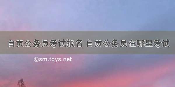 自贡公务员考试报名 自贡公务员在哪里考试