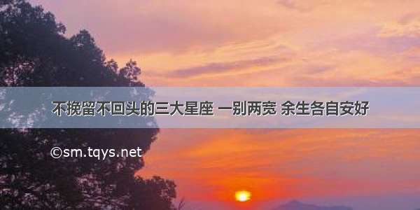 不挽留不回头的三大星座 一别两宽 余生各自安好