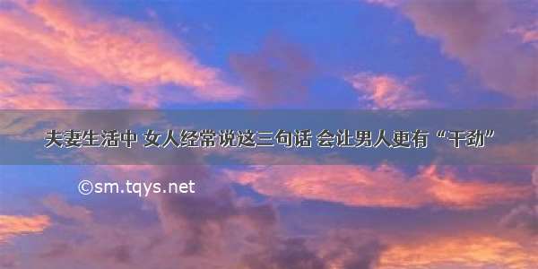 夫妻生活中 女人经常说这三句话 会让男人更有“干劲”