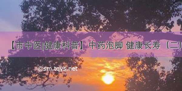 【市中医|健康科普】中药泡脚 健康长寿（二）