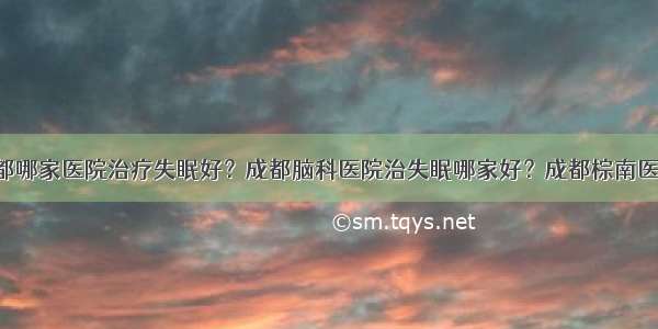 成都哪家医院治疗失眠好？成都脑科医院治失眠哪家好？成都棕南医院！