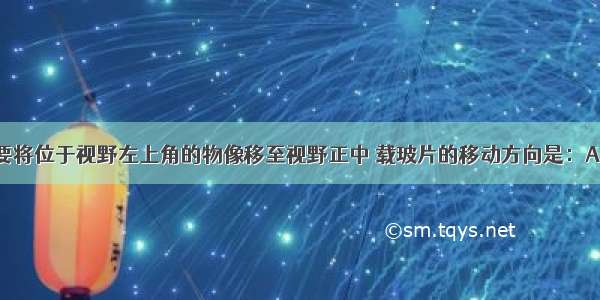 实验时 若要将位于视野左上角的物像移至视野正中 载玻片的移动方向是：A. 左上角B.