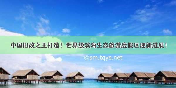 中国旧改之王打造！世界级滨海生态旅游度假区迎新进展！